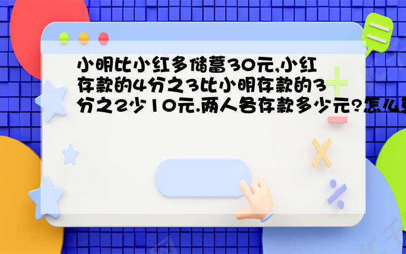 小明比小红多储蓄30元,小红存款的4分之3比小明存款的3分之2少10元.两人各存款多少元?怎么算