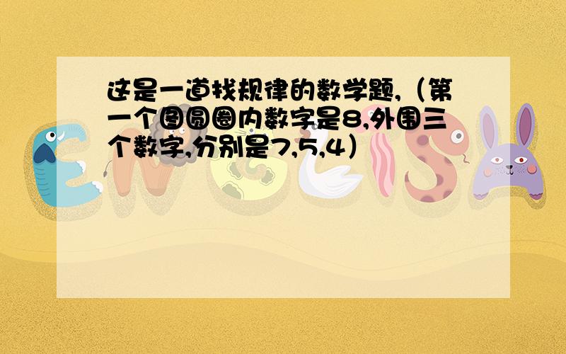 这是一道找规律的数学题,（第一个图圆圈内数字是8,外围三个数字,分别是7,5,4）