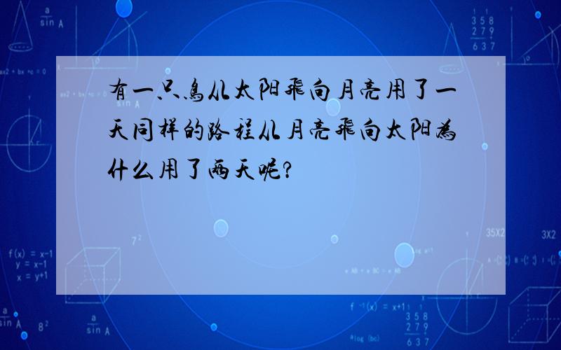 有一只鸟从太阳飞向月亮用了一天同样的路程从月亮飞向太阳为什么用了两天呢?