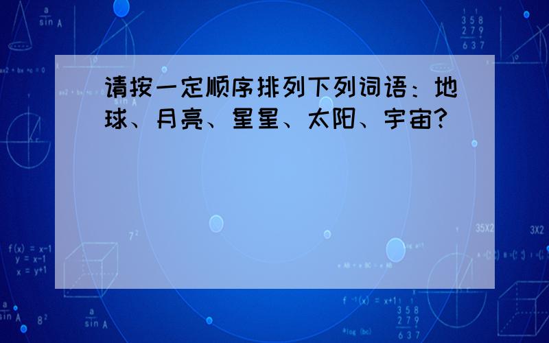 请按一定顺序排列下列词语：地球、月亮、星星、太阳、宇宙?