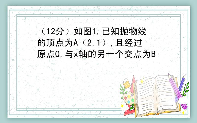 （12分）如图1,已知抛物线的顶点为A（2,1）,且经过原点O,与x轴的另一个交点为B