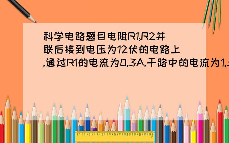 科学电路题目电阻R1,R2并联后接到电压为12伏的电路上,通过R1的电流为0.3A,干路中的电流为1.5A.若将R1,R