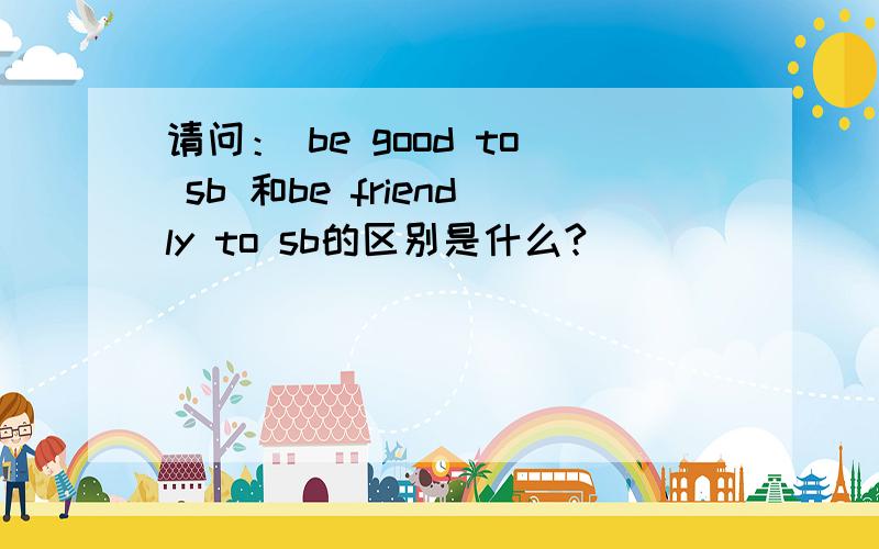 请问： be good to sb 和be friendly to sb的区别是什么?