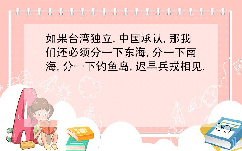 如果台湾独立,中国承认,那我们还必须分一下东海,分一下南海,分一下钓鱼岛,迟早兵戎相见.