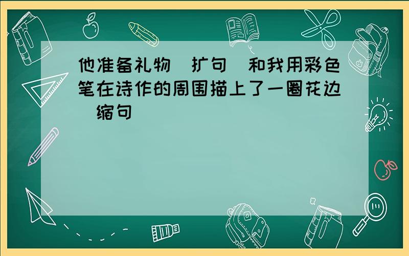 他准备礼物（扩句）和我用彩色笔在诗作的周围描上了一圈花边(缩句)