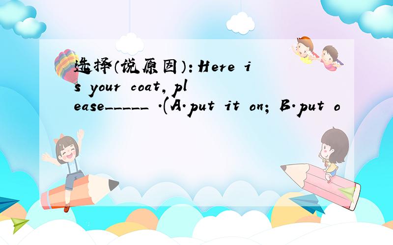 选择（说原因）：Here is your coat,please_____ .(A.put it on; B.put o