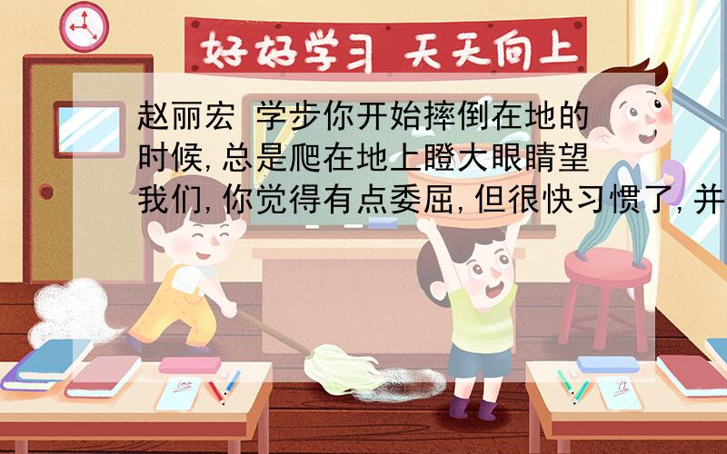 赵丽宏 学步你开始摔倒在地的时候,总是爬在地上瞪大眼睛望我们,你觉得有点委屈,但很快习惯了,并且学会了一骨碌爬起来,再不