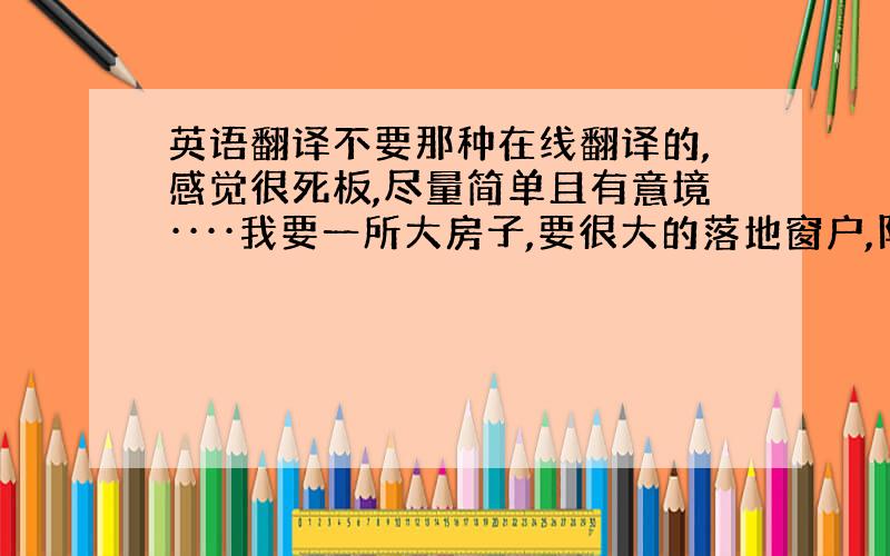 英语翻译不要那种在线翻译的,感觉很死板,尽量简单且有意境····我要一所大房子,要很大的落地窗户,阳光洒在地板上,也温暖