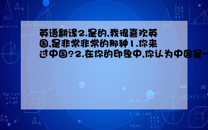 英语翻译2.是的,我很喜欢英国,是非常非常的那种1.你来过中国?2.在你的印象中,你认为中国是一个怎样的国家?当然,不好