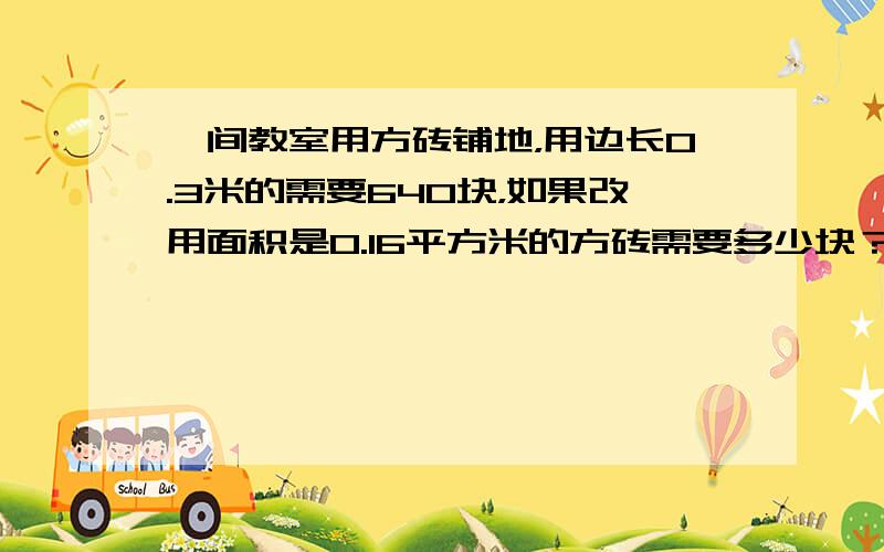 一间教室用方砖铺地，用边长0.3米的需要640块，如果改用面积是0.16平方米的方砖需要多少块？