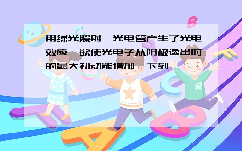 用绿光照射一光电管产生了光电效应,欲使光电子从阴极逸出时的最大初动能增加,下列