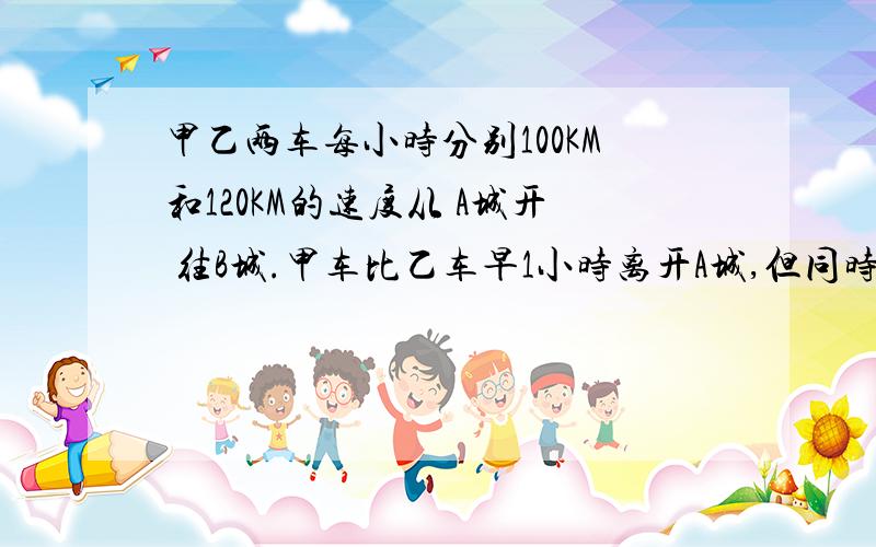 甲乙两车每小时分别100KM和120KM的速度从 A城开 往B城.甲车比乙车早1小时离开A城,但同时到达B城.求两城间的