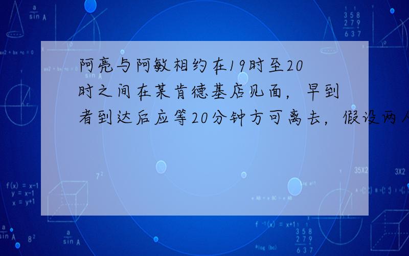 阿亮与阿敏相约在19时至20时之间在某肯德基店见面，早到者到达后应等20分钟方可离去，假设两人到达的时刻是互不影响的，且