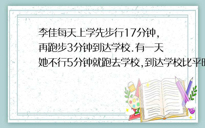 李佳每天上学先步行17分钟,再跑步3分钟到达学校.有一天她不行5分钟就跑去学校,到达学校比平时早了6分钟