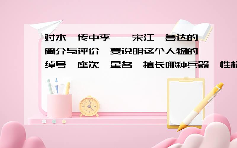 对水浒传中李逵,宋江,鲁达的简介与评价,要说明这个人物的绰号,座次,星名,擅长哪种兵器,性格特点,和表达人物性格特点的相