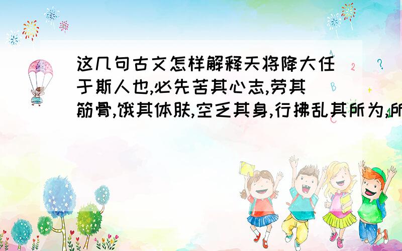 这几句古文怎样解释天将降大任于斯人也,必先苦其心志,劳其筋骨,饿其体肤,空乏其身,行拂乱其所为,所以动心忍性,增益其所不