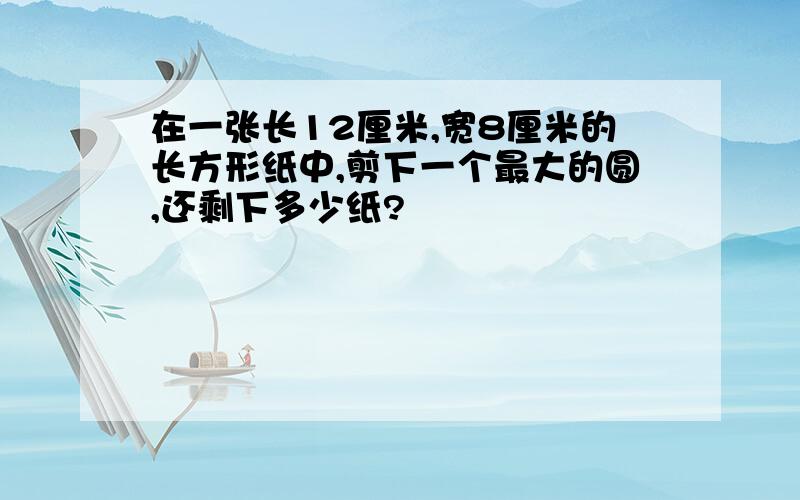 在一张长12厘米,宽8厘米的长方形纸中,剪下一个最大的圆,还剩下多少纸?