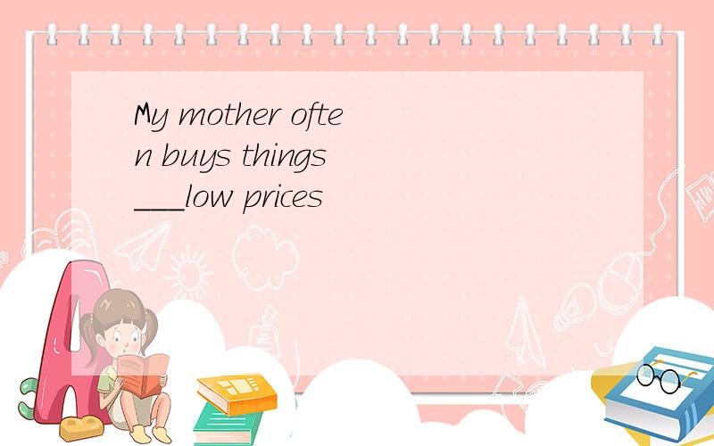 My mother often buys things ___low prices