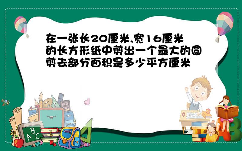 在一张长20厘米,宽16厘米的长方形纸中剪出一个最大的圆剪去部分面积是多少平方厘米