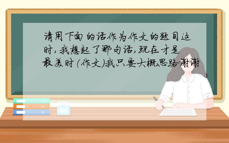 请用下面的话作为作文的题目这时,我想起了那句话,现在才是最美时（作文）我只要大概思路谢谢