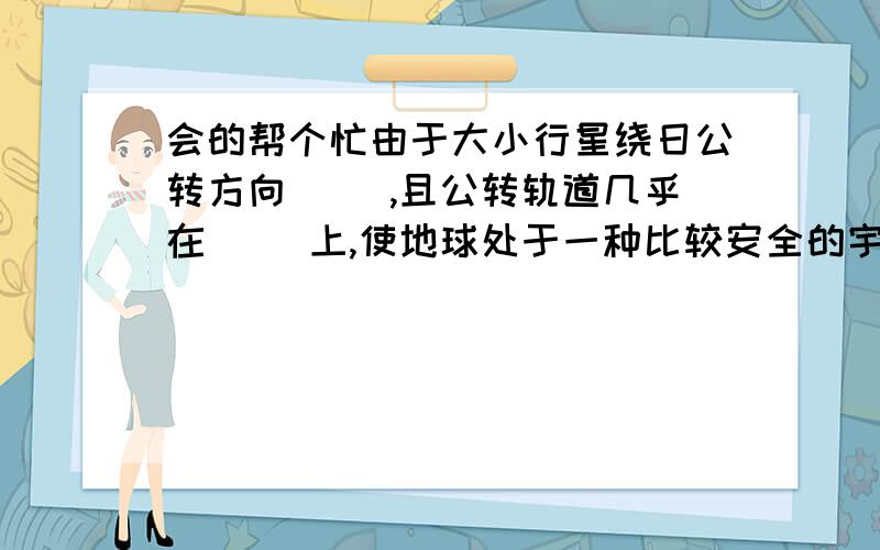 会的帮个忙由于大小行星绕日公转方向（ ）,且公转轨道几乎在（ ）上,使地球处于一种比较安全的宇宙环境之中.地球与太阳的（