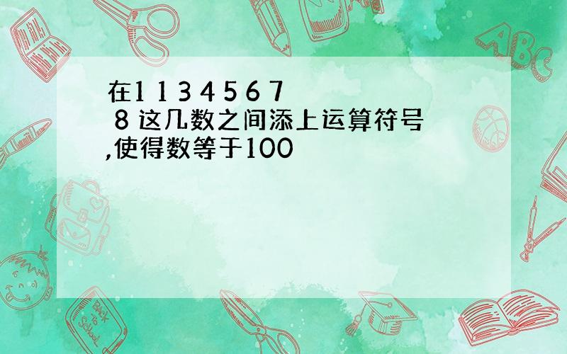 在1 1 3 4 5 6 7 8 这几数之间添上运算符号,使得数等于100