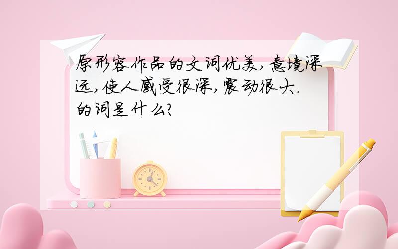 原形容作品的文词优美,意境深远,使人感受很深,震动很大.的词是什么?