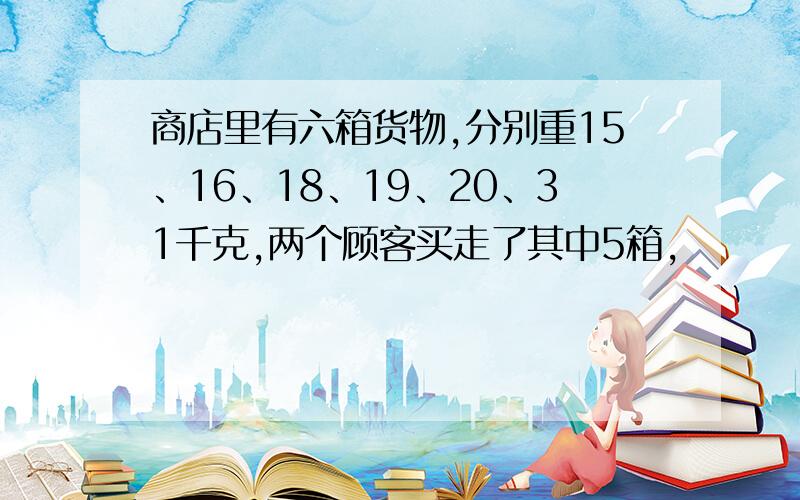 商店里有六箱货物,分别重15、16、18、19、20、31千克,两个顾客买走了其中5箱,