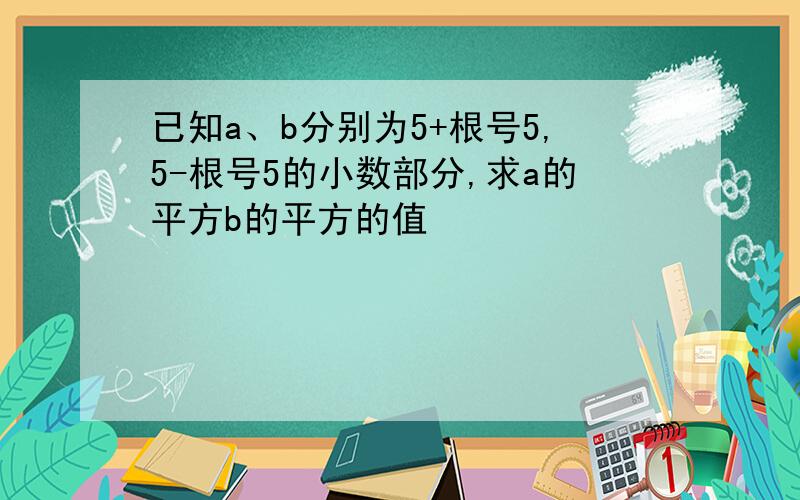 已知a、b分别为5+根号5,5-根号5的小数部分,求a的平方b的平方的值