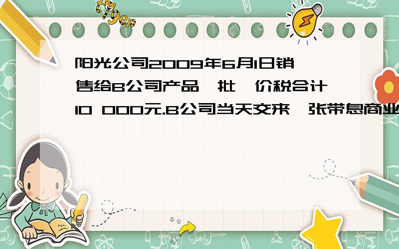 阳光公司2009年6月1日销售给B公司产品一批,价税合计10 000元.B公司当天交来一张带息商业承兑汇票,票据面值10