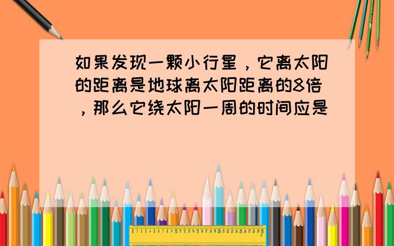 如果发现一颗小行星，它离太阳的距离是地球离太阳距离的8倍，那么它绕太阳一周的时间应是______年．