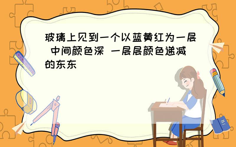 玻璃上见到一个以蓝黄红为一层 中间颜色深 一层层颜色递减的东东