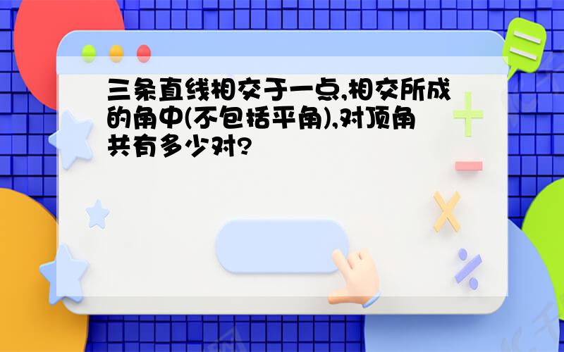 三条直线相交于一点,相交所成的角中(不包括平角),对顶角共有多少对?