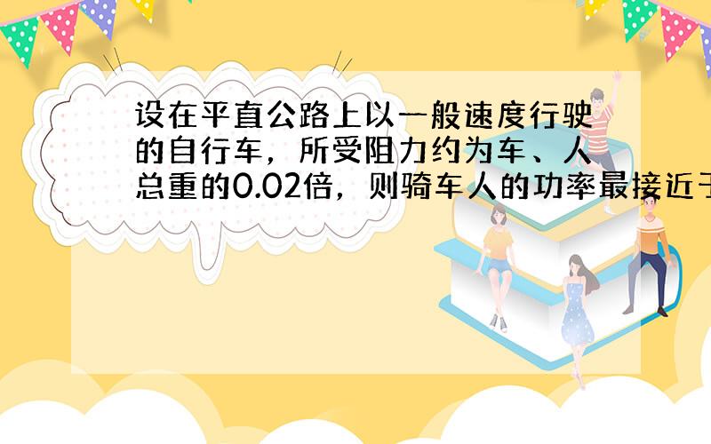 设在平直公路上以一般速度行驶的自行车，所受阻力约为车、人总重的0.02倍，则骑车人的功率最接近于（　　）