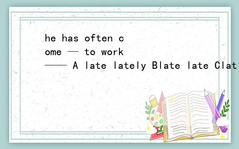 he has often come — to work —— A late lately Blate late Clat