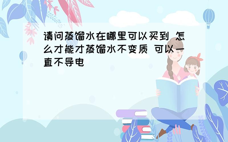 请问蒸馏水在哪里可以买到 怎么才能才蒸馏水不变质 可以一直不导电