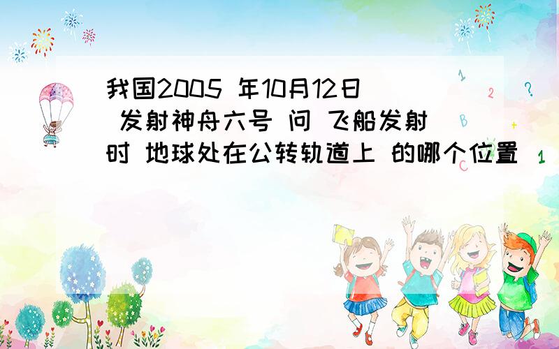 我国2005 年10月12日 发射神舟六号 问 飞船发射时 地球处在公转轨道上 的哪个位置