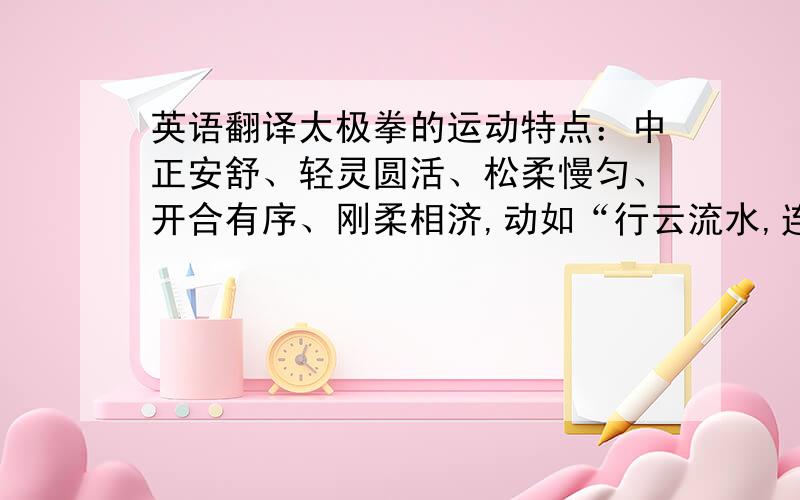 英语翻译太极拳的运动特点：中正安舒、轻灵圆活、松柔慢匀、开合有序、刚柔相济,动如“行云流水,连绵不断”.这种运动既自然又