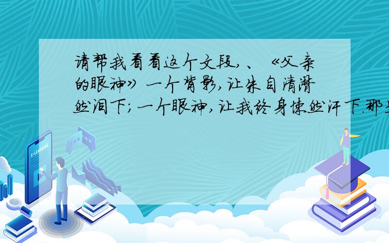 请帮我看看这个文段,、《父亲的眼神》一个背影,让朱自清潸然泪下；一个眼神,让我终身悚然汗下.那是在我上中学时,因为有“瘸