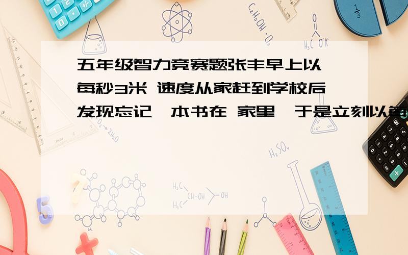 五年级智力竞赛题张丰早上以 每秒3米 速度从家赶到学校后发现忘记一本书在 家里,于是立刻以每秒6米的 速度回到 家,接着