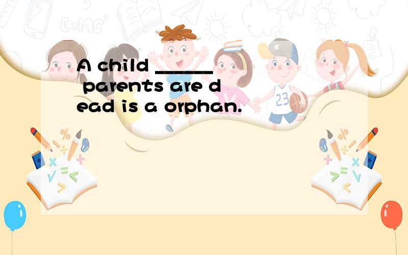 A child ______ parents are dead is a orphan.