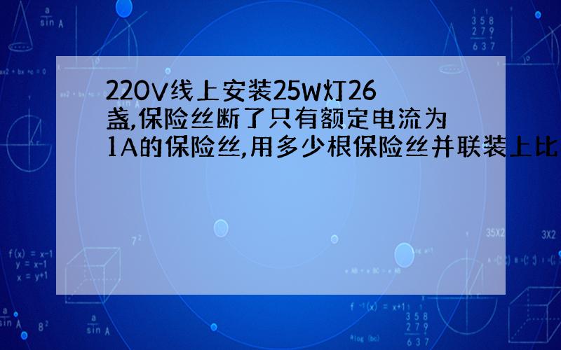 220V线上安装25W灯26盏,保险丝断了只有额定电流为1A的保险丝,用多少根保险丝并联装上比较合适?