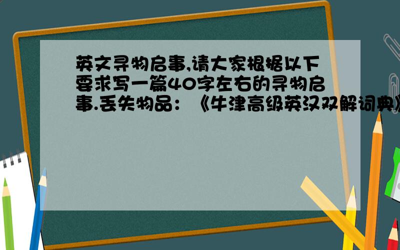 英文寻物启事,请大家根据以下要求写一篇40字左右的寻物启事.丢失物品：《牛津高级英汉双解词典》丢失时间：10月19日晚丢