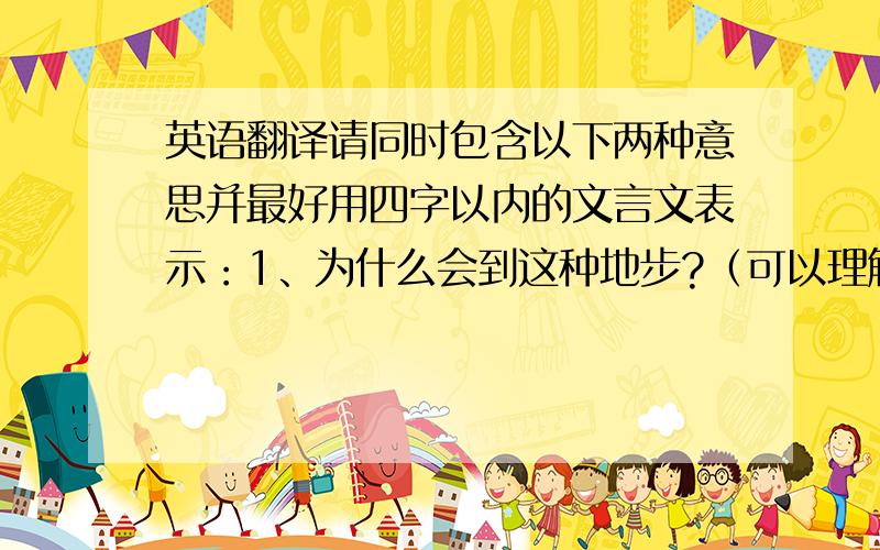 英语翻译请同时包含以下两种意思并最好用四字以内的文言文表示：1、为什么会到这种地步?（可以理解为是什么导致事情变成这样）