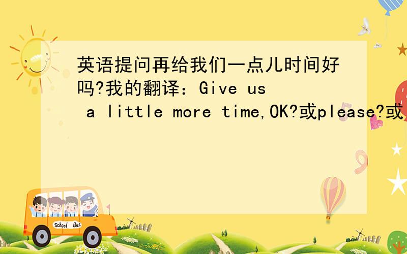 英语提问再给我们一点儿时间好吗?我的翻译：Give us a little more time,OK?或please?或