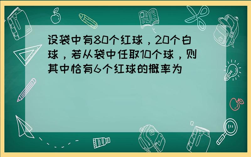 设袋中有80个红球，20个白球，若从袋中任取10个球，则其中恰有6个红球的概率为（　　）