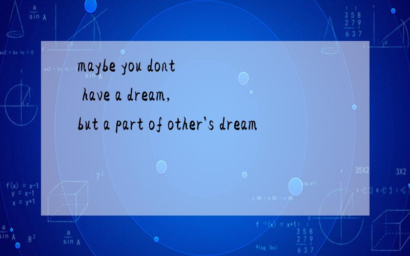 maybe you dont have a dream,but a part of other's dream