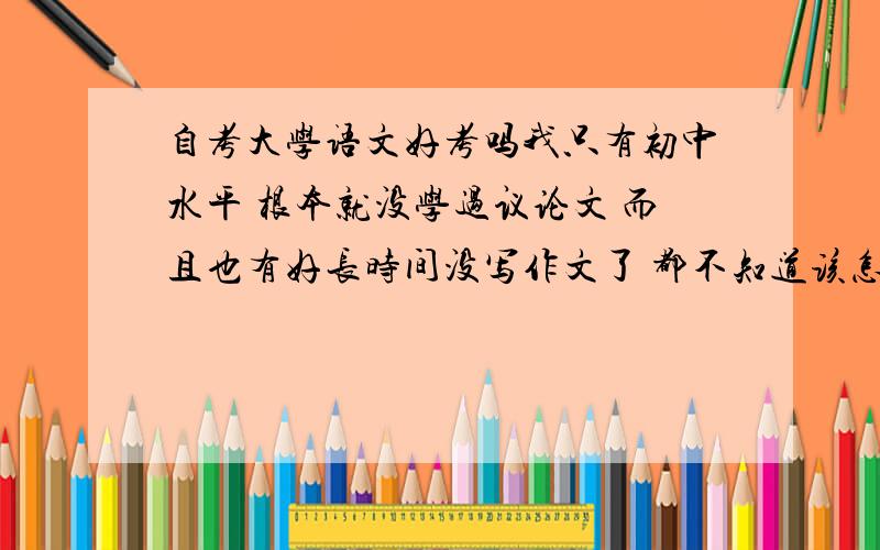 自考大学语文好考吗我只有初中水平 根本就没学过议论文 而且也有好长时间没写作文了 都不知道该怎么办 我希望大家提点儿有用