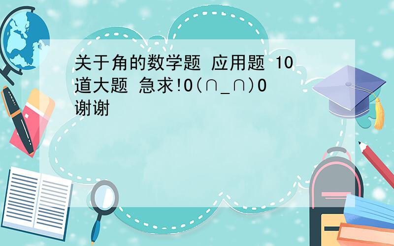 关于角的数学题 应用题 10道大题 急求!O(∩_∩)O谢谢