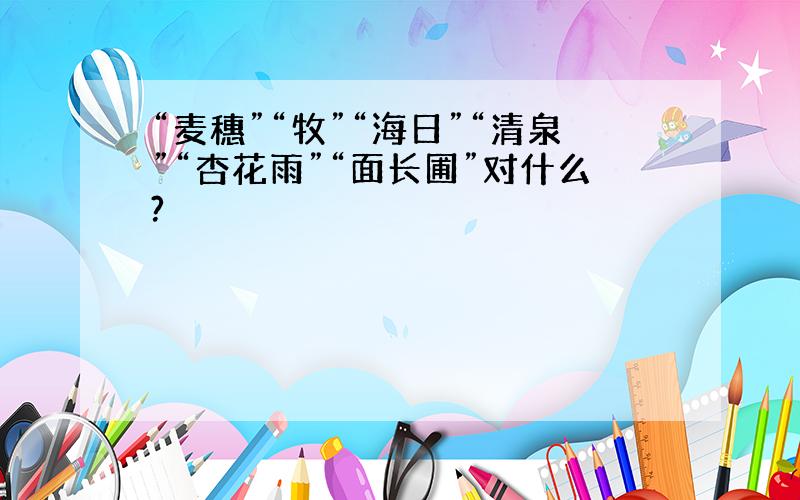 “麦穗”“牧”“海日”“清泉”“杏花雨”“面长圃”对什么?